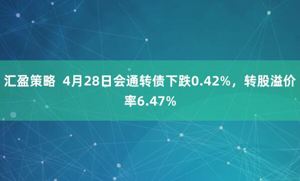 汇盈策略  4月28日会通转债下跌0.42%，转股溢价率6.47%