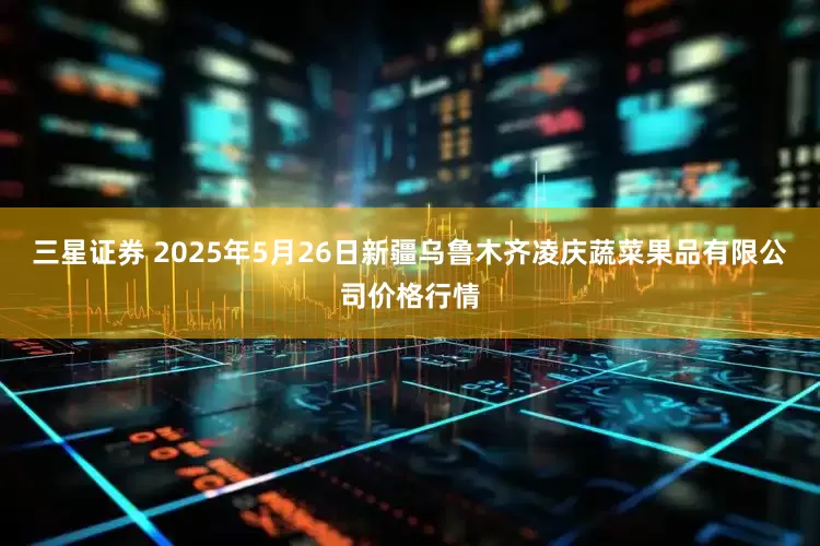 三星证券 2025年5月26日新疆乌鲁木齐凌庆蔬菜果品有限公司价格行情