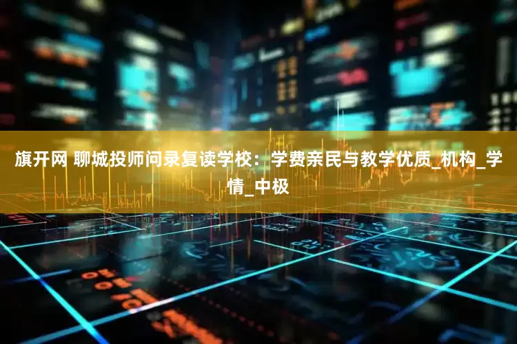 旗开网 聊城投师问录复读学校：学费亲民与教学优质_机构_学情_中极