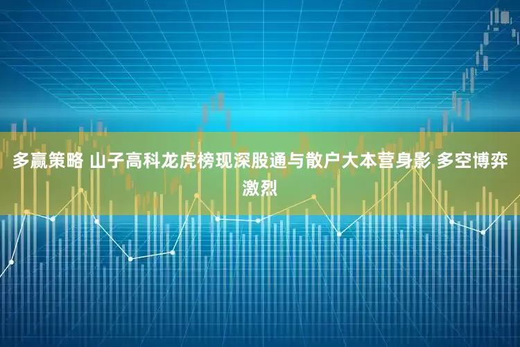 多赢策略 山子高科龙虎榜现深股通与散户大本营身影 多空博弈激烈