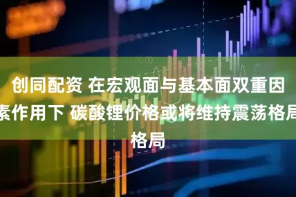 创同配资 在宏观面与基本面双重因素作用下 碳酸锂价格或将维持震荡格局