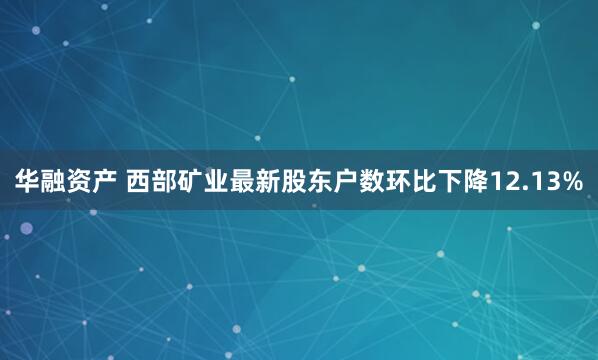 华融资产 西部矿业最新股东户数环比下降12.13%